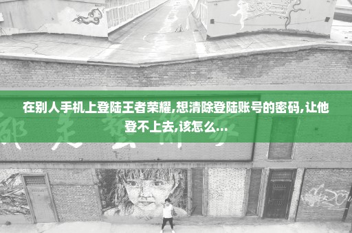 在别人手机上登陆王者荣耀,想清除登陆账号的密码,让他登不上去,该怎么...