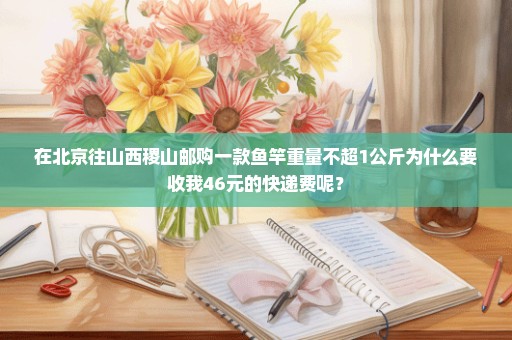 在北京往山西稷山邮购一款鱼竿重量不超1公斤为什么要收我46元的快递费呢？