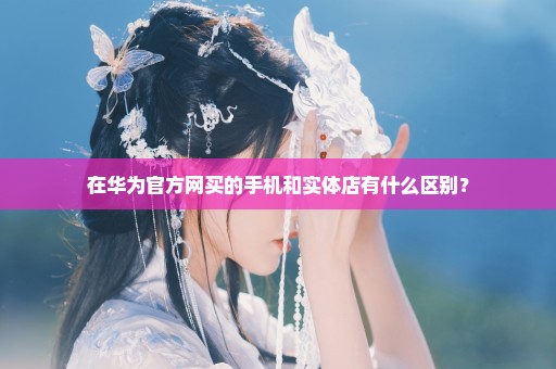 在华为官方网买的手机和实体店有什么区别？