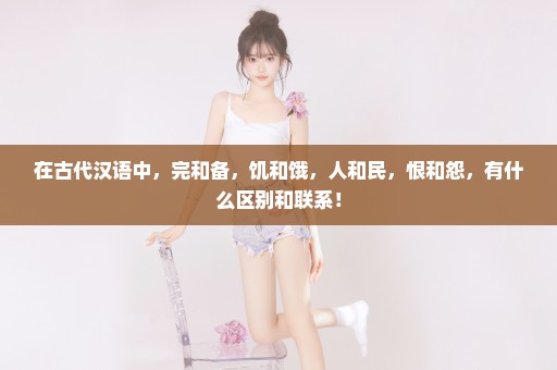 在古代汉语中，完和备，饥和饿，人和民，恨和怨，有什么区别和联系！