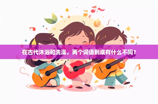 在古代沐浴和洗澡，两个词语到底有什么不同？