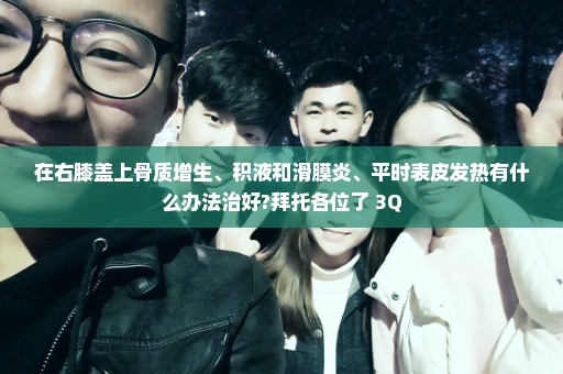 在右膝盖上骨质增生、积液和滑膜炎、平时表皮发热有什么办法治好?拜托各位了 3Q