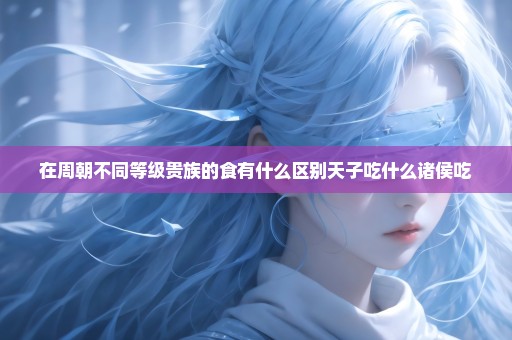在周朝不同等级贵族的食有什么区别天子吃什么诸侯吃