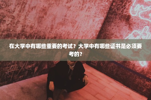 在大学中有哪些重要的考试？大学中有哪些证书是必须要考的？