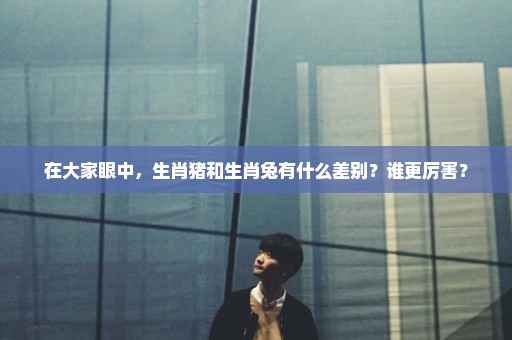 在大家眼中，生肖猪和生肖兔有什么差别？谁更厉害？