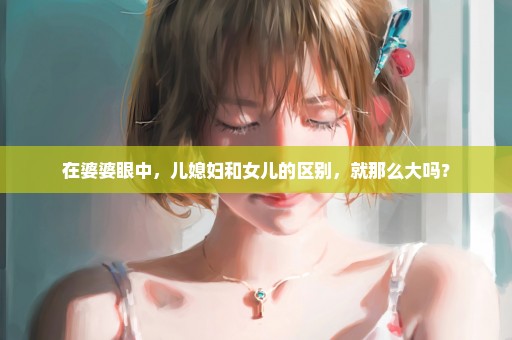 在婆婆眼中，儿媳妇和女儿的区别，就那么大吗？