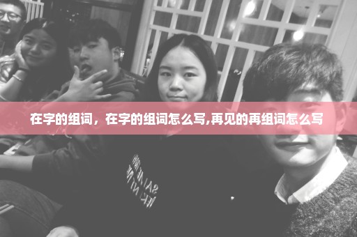 在字的组词，在字的组词怎么写,再见的再组词怎么写 