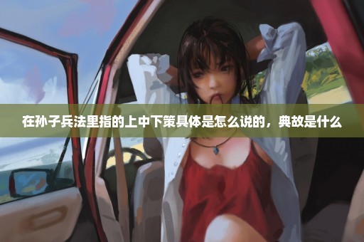 在孙子兵法里指的上中下策具体是怎么说的，典故是什么