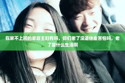 在家不上班的家庭主妇有吗，你们老了没退休金害怕吗，老了靠什么生活啊