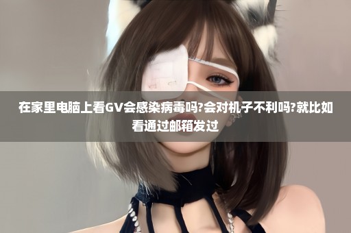 在家里电脑上看GV会感染病毒吗?会对机子不利吗?就比如看通过邮箱发过