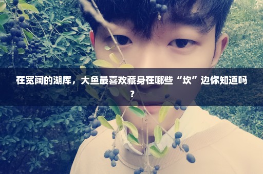 在宽阔的湖库，大鱼最喜欢藏身在哪些“坎”边你知道吗？