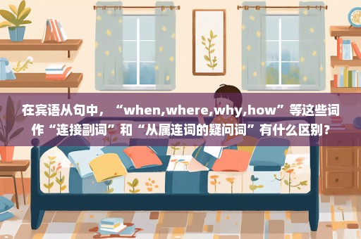 在宾语从句中，“when,where,why,how”等这些词作“连接副词”和“从属连词的疑问词”有什么区别？