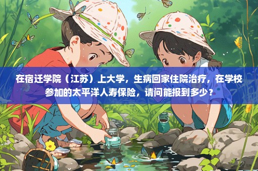 在宿迁学院（江苏）上大学，生病回家住院治疗，在学校参加的太平洋人寿保险，请问能报到多少？