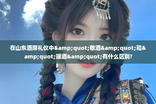 在山东酒席礼仪中"敬酒"和"端酒"有什么区别?