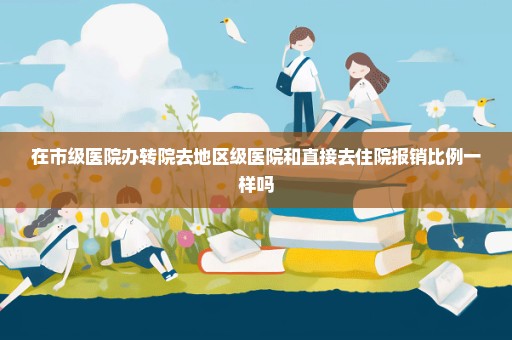 在市级医院办转院去地区级医院和直接去住院报销比例一样吗