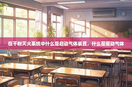 在干粉灭火系统中什么是启动气体装置，什么是驱动气体