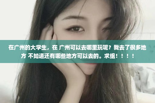在广州的大学生，在 广州可以去哪里玩呢？我去了很多地方 不知道还有哪些地方可以去的。求组！！！！