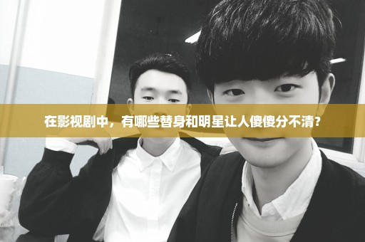 在影视剧中，有哪些替身和明星让人傻傻分不清？