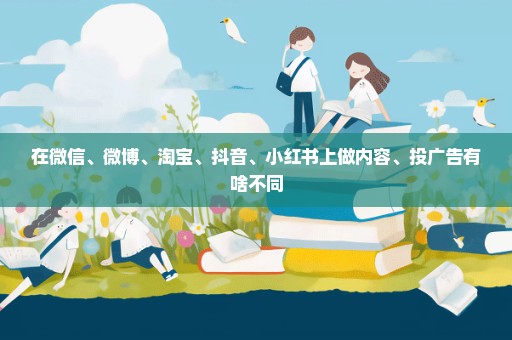 在微信、微博、淘宝、抖音、小红书上做内容、投广告有啥不同