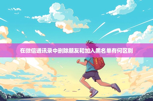 在微信通讯录中删除朋友和加入黑名单有何区别