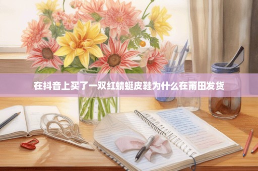 在抖音上买了一双红蜻蜓皮鞋为什么在莆田发货