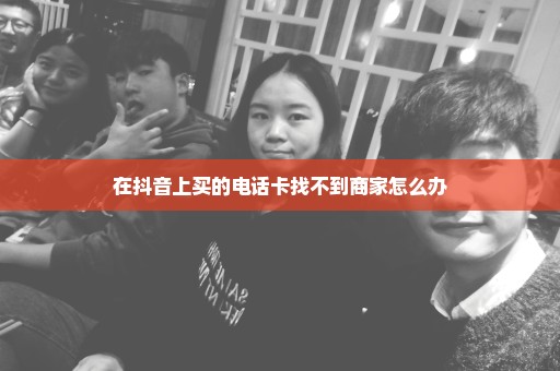 在抖音上买的电话卡找不到商家怎么办