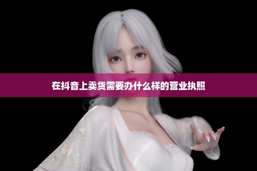 在抖音上卖货需要办什么样的营业执照