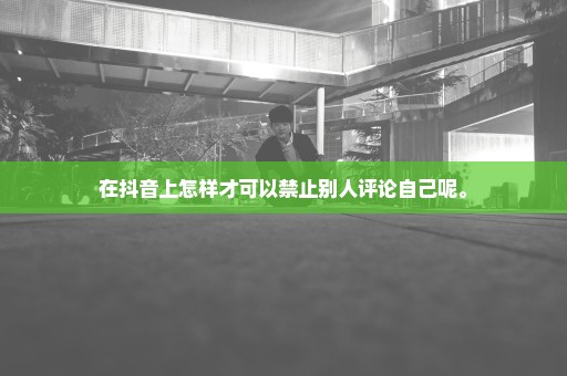 在抖音上怎样才可以禁止别人评论自己呢。