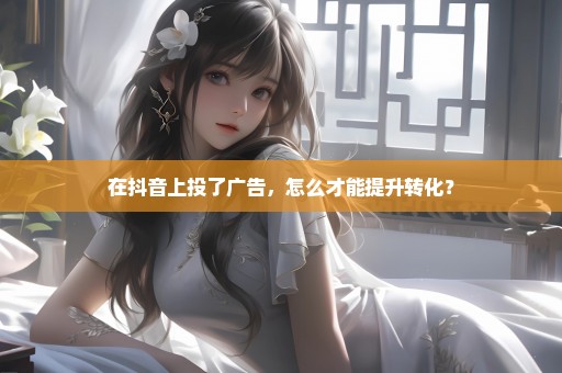 在抖音上投了广告，怎么才能提升转化？