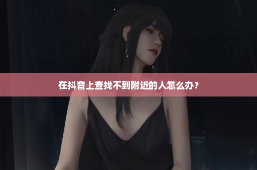 在抖音上查找不到附近的人怎么办？