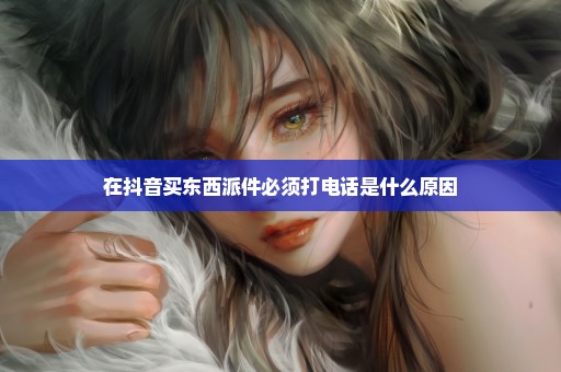 在抖音买东西派件必须打电话是什么原因
