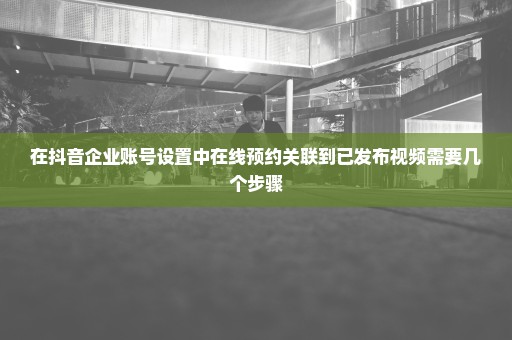 在抖音企业账号设置中在线预约关联到已发布视频需要几个步骤