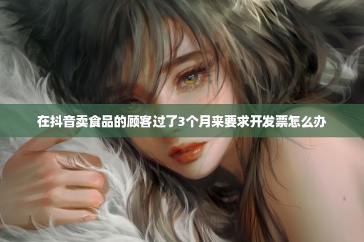 在抖音卖食品的顾客过了3个月来要求开发票怎么办