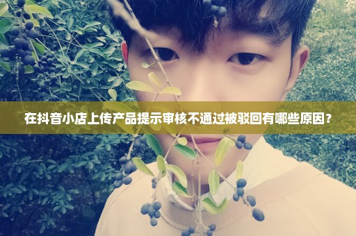 在抖音小店上传产品提示审核不通过被驳回有哪些原因？