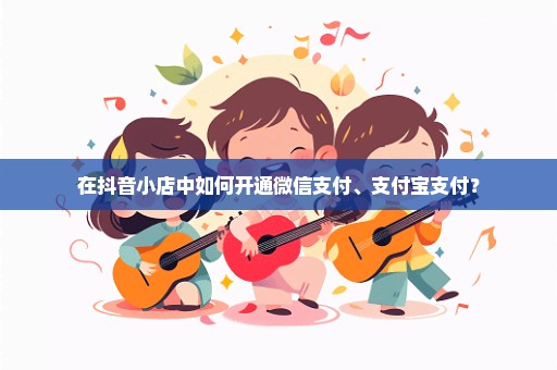 在抖音小店中如何开通微信支付、支付宝支付？