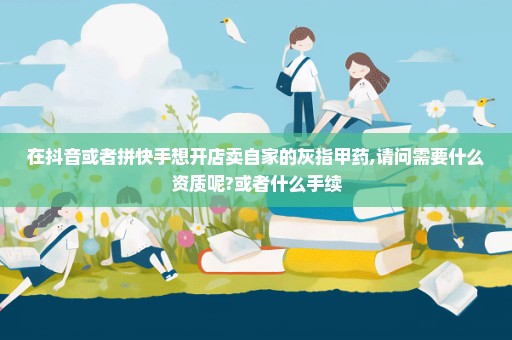在抖音或者拼快手想开店卖自家的灰指甲药,请问需要什么资质呢?或者什么手续