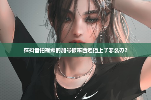 在抖音拍视频的加号被东西遮挡上了怎么办？