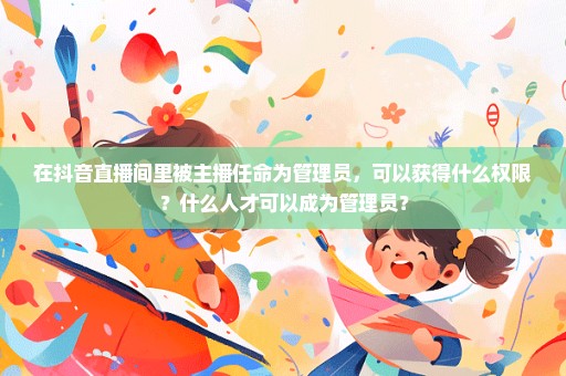 在抖音直播间里被主播任命为管理员，可以获得什么权限？什么人才可以成为管理员？