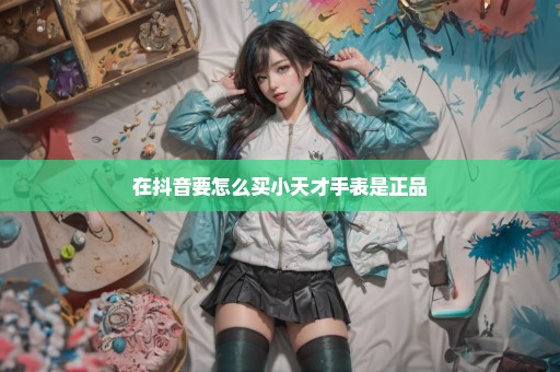 在抖音要怎么买小天才手表是正品