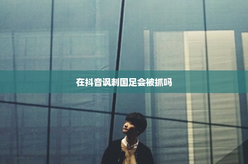 在抖音讽刺国足会被抓吗
