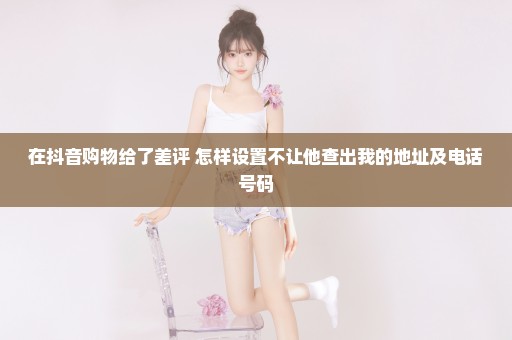 在抖音购物给了差评 怎样设置不让他查出我的地址及电话号码