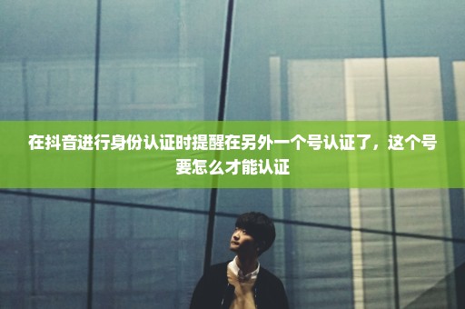 在抖音进行身份认证时提醒在另外一个号认证了，这个号要怎么才能认证