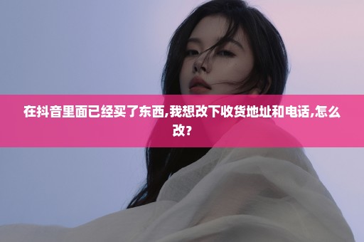 在抖音里面已经买了东西,我想改下收货地址和电话,怎么改？