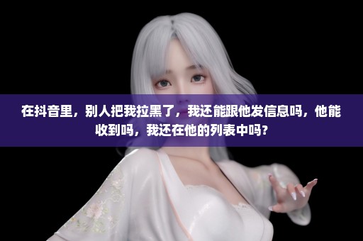 在抖音里，别人把我拉黑了，我还能跟他发信息吗，他能收到吗，我还在他的列表中吗？