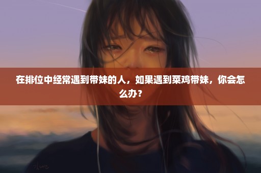 在排位中经常遇到带妹的人，如果遇到菜鸡带妹，你会怎么办？