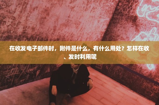 在收发电子邮件时，附件是什么，有什么用处？怎样在收、发时利用呢