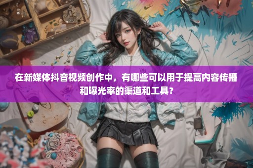 在新媒体抖音视频创作中，有哪些可以用于提高内容传播和曝光率的渠道和工具？