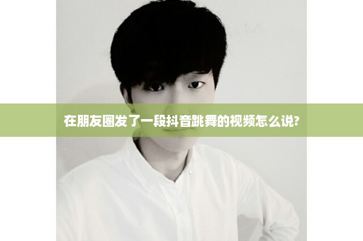 在朋友圈发了一段抖音跳舞的视频怎么说?