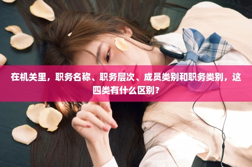 在机关里，职务名称、职务层次、成员类别和职务类别，这四类有什么区别？
