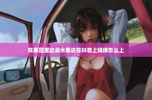 在果园里边卖水果边在抖音上链接怎么上